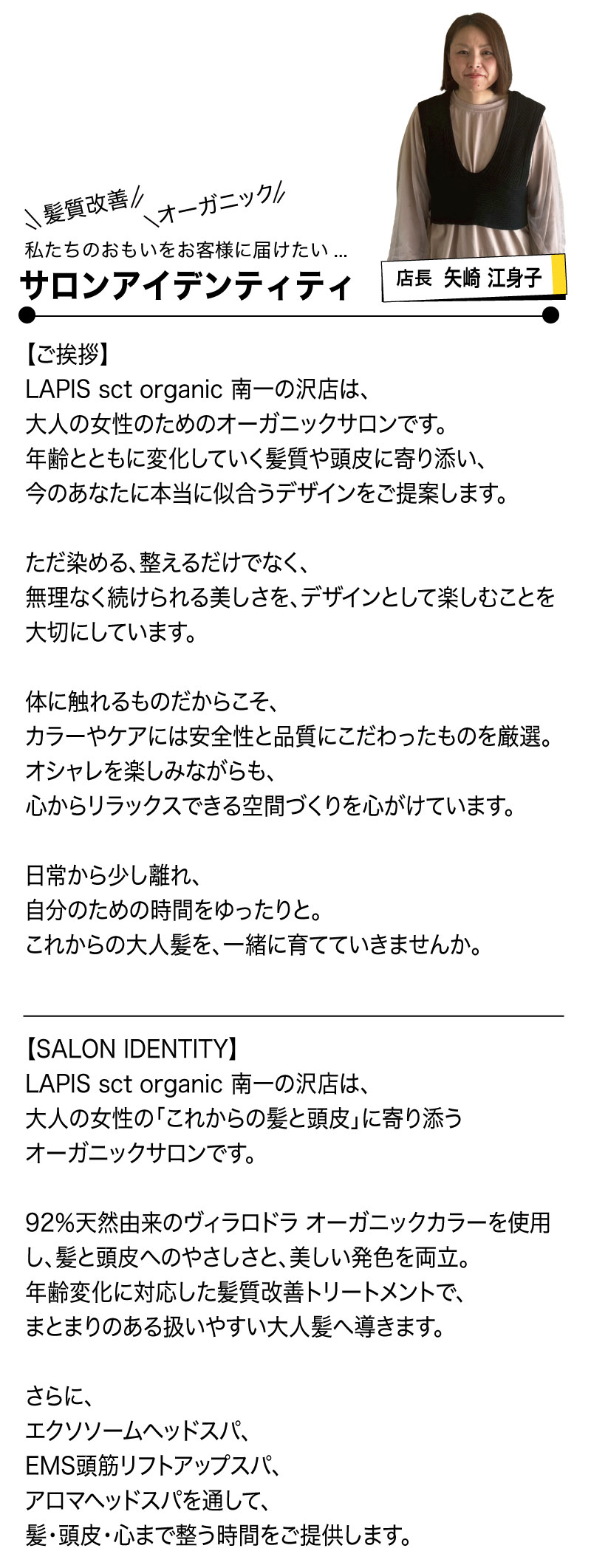 LAPIS sct organic 南一の沢店
矢崎江身子店長
の挨拶とサロンアイデンティティ

【ご挨拶】
LAPIS sct organic 南一の沢店は、
大人の女性のためのオーガニックサロンです。
年齢とともに変化していく髪質や頭皮に寄り添い、
今のあなたに本当に似合うデザインをご提案します。
ただ染める、整えるだけでなく、
無理なく続けられる美しさを、デザインとして楽しむことを大切にしています。
体に触れるものだからこそ、
カラーやケアには安全性と品質にこだわったものを厳選。
オシャレを楽しみながらも、
心からリラックスできる空間づくりを心がけています。
日常から少し離れ、
自分のための時間をゆったりと。
これからの大人髪を、一緒に育てていきませんか。
【SALON IDENTITY】
LAPIS sct organic 南一の沢店は、
大人の女性の「これからの髪と頭皮」に寄り添う
オーガニックサロンです。
92％天然由来のヴィラロドラ オーガニックカラーを使用し、
髪と頭皮へのやさしさと、美しい発色を両立。
年齢変化に対応した髪質改善トリートメントで、
まとまりのある扱いやすい大人髪へ導きます。
さらに、
エクソソームヘッドスパ、
EMS頭筋リフトアップスパ、
アロマヘッドスパを通して、
髪・頭皮・心まで整う時間をご提供します。
無理なく、心地よく、
大人のオシャレを楽しめるサロンであり続けます。